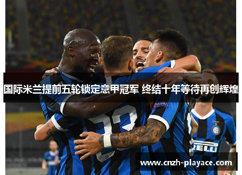 国际米兰提前五轮锁定意甲冠军 终结十年等待再创辉煌 国际米兰提前五轮锁定意甲冠军 终结十年等待再创辉煌
