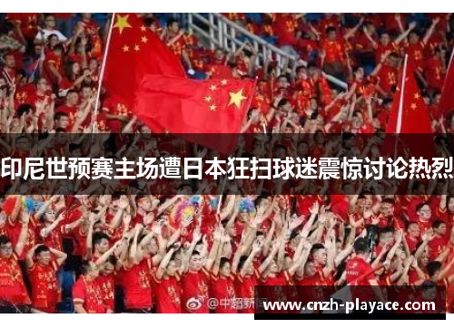 印尼世预赛主场遭日本狂扫球迷震惊讨论热烈