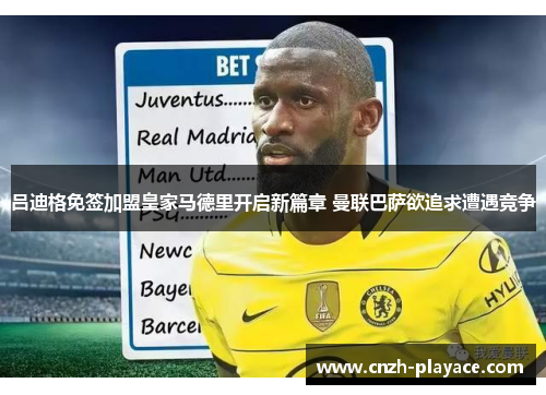 吕迪格免签加盟皇家马德里开启新篇章 曼联巴萨欲追求遭遇竞争 吕迪格免签加盟皇家马德里开启新篇章 曼联巴萨欲追求遭遇竞争
