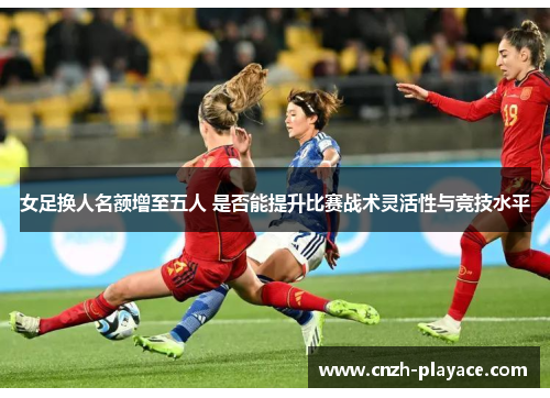 女足换人名额增至五人 是否能提升比赛战术灵活性与竞技水平